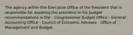 The agency within the Executive Office of the President that is responsible for assisting the president in his budget recommendations is the - Congressional Budget Office - General Accounting Office - Council of Economic Advisers - Office of Management and Budget