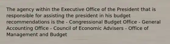 The agency within the Executive Office of the President that is responsible for assisting the president in his budget recommendations is the - Congressional Budget Office - General Accounting Office - Council of Economic Advisers - Office of Management and Budget