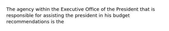 The agency within the Executive Office of the President that is responsible for assisting the president in his budget recommendations is the