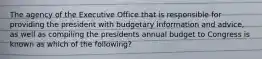 The agency of the Executive Office that is responsible for providing the president with budgetary information and advice, as well as compiling the presidents annual budget to Congress is known as which of the following?