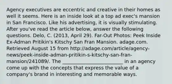 Agency executives are eccentric and creative in their homes as well it seems. Here is an inside look at a top ad exec's mansion in San Francisco. Like his advertising, it is visually stimulating. After you've read the article below, answer the following questions. Delo, C. (2013, April 29). Far-Out Photos: Peek Inside Ex-Adman Pritikin's Kitschy San Fran Mansion. adage.com. Retrieved August 15 from http://adage.com/article/agency-news/peek-inside-adman-pritikin-s-kitschy-san-fran-mansion/241089/. The _________________________ in an agency come up with the concepts that express the value of a company's brand in interesting and memorable ways.