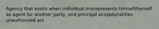 Agency that exists when individual misrepresents himself/herself as agent for another party, and principal accepts/ratifies unauthorized act