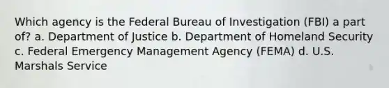 Which agency is the Federal Bureau of Investigation (FBI) a part of? a. Department of Justice b. Department of Homeland Security c. Federal Emergency Management Agency (FEMA) d. U.S. Marshals Service