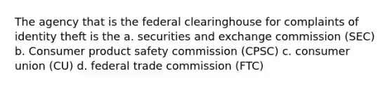 The agency that is the federal clearinghouse for complaints of identity theft is the a. securities and exchange commission (SEC) b. Consumer product safety commission (CPSC) c. consumer union (CU) d. federal trade commission (FTC)