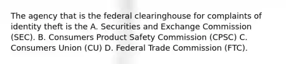 The agency that is the federal clearinghouse for complaints of identity theft is the A. Securities and Exchange Commission (SEC). B. Consumers Product Safety Commission (CPSC) C. Consumers Union (CU) D. Federal Trade Commission (FTC).