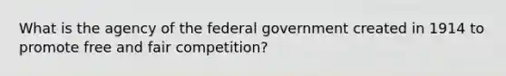 What is the agency of the federal government created in 1914 to promote free and fair competition?