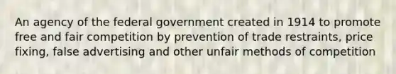 An agency of the federal government created in 1914 to promote free and fair competition by prevention of trade restraints, price fixing, false advertising and other unfair methods of competition