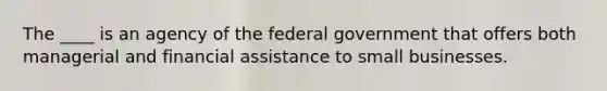 The ____ is an agency of the federal government that offers both managerial and financial assistance to small businesses.