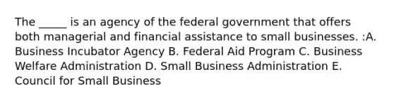 The _____ is an agency of the federal government that offers both managerial and financial assistance to small businesses. :A. Business Incubator Agency B. Federal Aid Program C. Business Welfare Administration D. Small Business Administration E. Council for Small Business