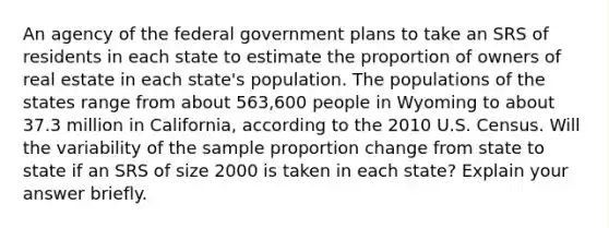 An agency of the federal government plans to take an SRS of residents in each state to estimate the proportion of owners of real estate in each state's population. The populations of the states range from about 563,600 people in Wyoming to about 37.3 million in California, according to the 2010 U.S. Census. Will the variability of the sample proportion change from state to state if an SRS of size 2000 is taken in each state? Explain your answer briefly.