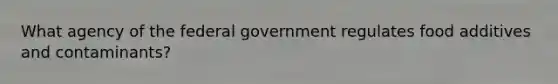 What agency of the federal government regulates food additives and contaminants?