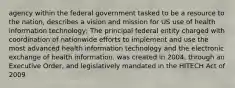 agency within the federal government tasked to be a resource to the nation, describes a vision and mission for US use of health information technology; The principal federal entity charged with coordination of nationwide efforts to implement and use the most advanced health information technology and the electronic exchange of health information. was created in 2004, through an Executive Order, and legislatively mandated in the HITECH Act of 2009