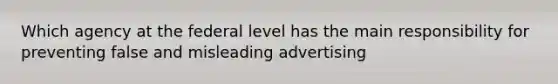 Which agency at the federal level has the main responsibility for preventing false and misleading advertising