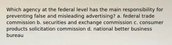 Which agency at the federal level has the main responsibility for preventing false and misleading advertising? a. federal trade commission b. securities and exchange commission c. consumer products solicitation commission d. national better business bureau