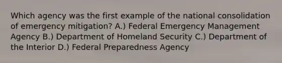 Which agency was the first example of the national consolidation of emergency mitigation? A.) Federal Emergency Management Agency B.) Department of Homeland Security C.) Department of the Interior D.) Federal Preparedness Agency