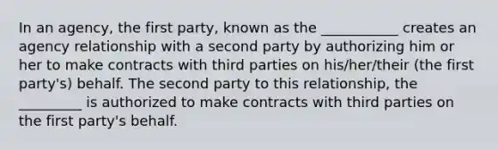 In an agency, the first party, known as the ___________ creates an agency relationship with a second party by authorizing him or her to make contracts with third parties on his/her/their (the first party's) behalf. The second party to this relationship, the _________ is authorized to make contracts with third parties on the first party's behalf.