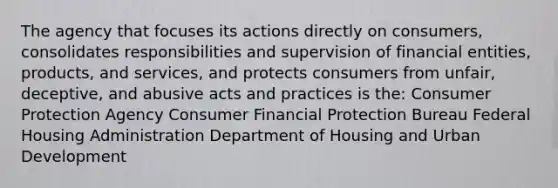 The agency that focuses its actions directly on consumers, consolidates responsibilities and supervision of financial entities, products, and services, and protects consumers from unfair, deceptive, and abusive acts and practices is the: Consumer Protection Agency Consumer Financial Protection Bureau Federal Housing Administration Department of Housing and Urban Development