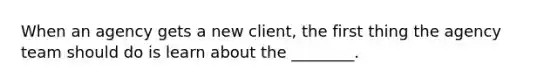 When an agency gets a new client, the first thing the agency team should do is learn about the ________.