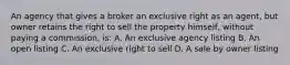 An agency that gives a broker an exclusive right as an agent, but owner retains the right to sell the property himself, without paying a commission, is: A. An exclusive agency listing B. An open listing C. An exclusive right to sell D. A sale by owner listing