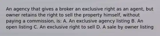 An agency that gives a broker an exclusive right as an agent, but owner retains the right to sell the property himself, without paying a commission, is: A. An exclusive agency listing B. An open listing C. An exclusive right to sell D. A sale by owner listing