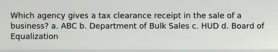 Which agency gives a tax clearance receipt in the sale of a business? a. ABC b. Department of Bulk Sales c. HUD d. Board of Equalization