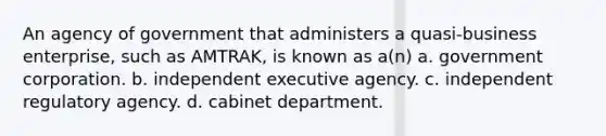 An agency of government that administers a quasi-business enterprise, such as AMTRAK, is known as a(n) a. government corporation. b. independent executive agency. c. independent regulatory agency. d. cabinet department.