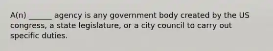 A(n) ______ agency is any government body created by the US congress, a state legislature, or a city council to carry out specific duties.