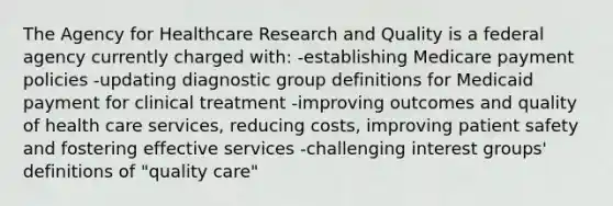 The Agency for Healthcare Research and Quality is a federal agency currently charged with: -establishing Medicare payment policies -updating diagnostic group definitions for Medicaid payment for clinical treatment -improving outcomes and quality of health care services, reducing costs, improving patient safety and fostering effective services -challenging interest groups' definitions of "quality care"