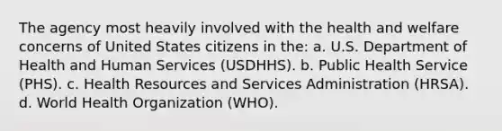 The agency most heavily involved with the health and welfare concerns of United States citizens in the: a. U.S. Department of Health and Human Services (USDHHS). b. Public Health Service (PHS). c. Health Resources and Services Administration (HRSA). d. World Health Organization (WHO).