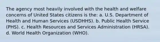 The agency most heavily involved with the health and welfare concerns of United States citizens is the: a. U.S. Department of Health and Human Services (USDHHS). b. Public Health Service (PHS). c. Health Resources and Services Administration (HRSA). d. World Health Organization (WHO).