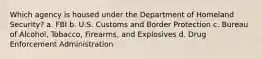 Which agency is housed under the Department of Homeland Security? a. FBI b. U.S. Customs and Border Protection c. Bureau of Alcohol, Tobacco, Firearms, and Explosives d. Drug Enforcement Administration