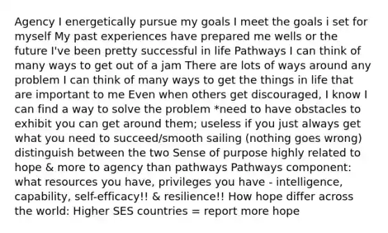 Agency I energetically pursue my goals I meet the goals i set for myself My past experiences have prepared me wells or the future I've been pretty successful in life Pathways I can think of many ways to get out of a jam There are lots of ways around any problem I can think of many ways to get the things in life that are important to me Even when others get discouraged, I know I can find a way to solve the problem *need to have obstacles to exhibit you can get around them; useless if you just always get what you need to succeed/smooth sailing (nothing goes wrong) distinguish between the two Sense of purpose highly related to hope & more to agency than pathways Pathways component: what resources you have, privileges you have - intelligence, capability, self-efficacy!! & resilience!! How hope differ across the world: Higher SES countries = report more hope