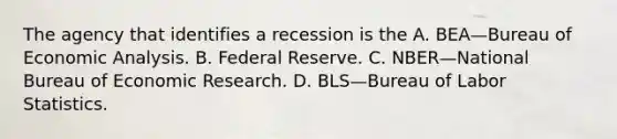 The agency that identifies a recession is the A. BEA—Bureau of Economic Analysis. B. Federal Reserve. C. NBER—National Bureau of Economic Research. D. BLS—Bureau of Labor Statistics.