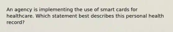 An agency is implementing the use of smart cards for healthcare. Which statement best describes this personal health record?