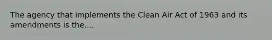 The agency that implements the Clean Air Act of 1963 and its amendments is the....