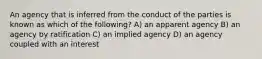 An agency that is inferred from the conduct of the parties is known as which of the following? A) an apparent agency B) an agency by ratification C) an implied agency D) an agency coupled with an interest