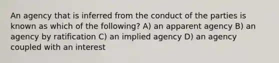 An agency that is inferred from the conduct of the parties is known as which of the following? A) an apparent agency B) an agency by ratification C) an implied agency D) an agency coupled with an interest