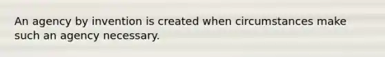 An agency by invention is created when circumstances make such an agency necessary.