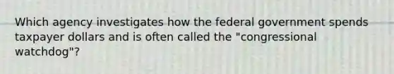 Which agency investigates how the federal government spends taxpayer dollars and is often called the "congressional watchdog"?