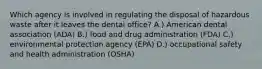 Which agency is involved in regulating the disposal of hazardous waste after it leaves the dental office? A.) American dental association (ADA) B.) food and drug administration (FDA) C.) environmental protection agency (EPA) D.) occupational safety and health administration (OSHA)