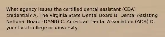 What agency issues the certified dental assistant (CDA) credential? A. The Virginia State Dental Board B. Dental Assisting National Board (DANB) C. American Dental Association (ADA) D. your local college or university