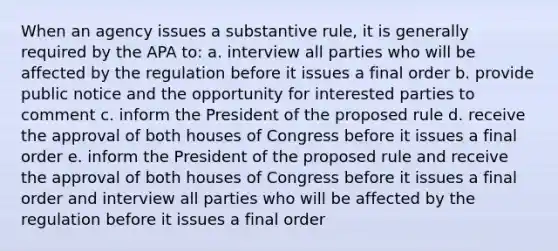 When an agency issues a substantive rule, it is generally required by the APA to: a. interview all parties who will be affected by the regulation before it issues a final order b. provide public notice and the opportunity for interested parties to comment c. inform the President of the proposed rule d. receive the approval of both houses of Congress before it issues a final order e. inform the President of the proposed rule and receive the approval of both houses of Congress before it issues a final order and interview all parties who will be affected by the regulation before it issues a final order