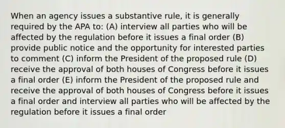 When an agency issues a substantive rule, it is generally required by the APA to: (A) interview all parties who will be affected by the regulation before it issues a final order (B) provide public notice and the opportunity for interested parties to comment (C) inform the President of the proposed rule (D) receive the approval of both houses of Congress before it issues a final order (E) inform the President of the proposed rule and receive the approval of both houses of Congress before it issues a final order and interview all parties who will be affected by the regulation before it issues a final order