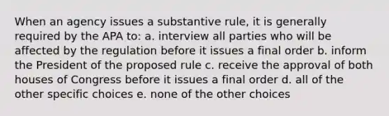 When an agency issues a substantive rule, it is generally required by the APA to: a. interview all parties who will be affected by the regulation before it issues a final order b. inform the President of the proposed rule c. receive the approval of both houses of Congress before it issues a final order d. all of the other specific choices e. none of the other choices