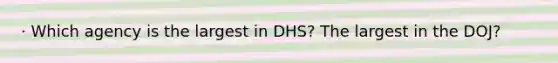 · Which agency is the largest in DHS? The largest in the DOJ?