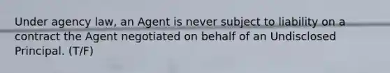 Under agency law, an Agent is never subject to liability on a contract the Agent negotiated on behalf of an Undisclosed Principal. (T/F)