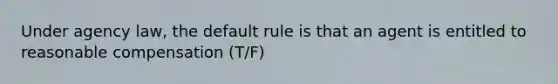 Under agency law, the default rule is that an agent is entitled to reasonable compensation (T/F)