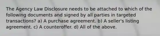 The Agency Law Disclosure needs to be attached to which of the following documents and signed by all parties in targeted transactions? a) A purchase agreement. b) A seller's listing agreement. c) A counteroffer. d) All of the above.