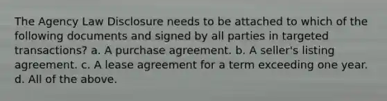 The Agency Law Disclosure needs to be attached to which of the following documents and signed by all parties in targeted transactions? a. A purchase agreement. b. A seller's listing agreement. c. A lease agreement for a term exceeding one year. d. All of the above.