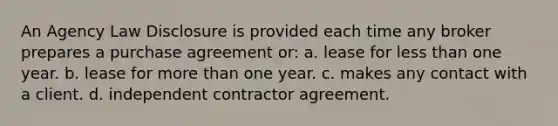 An Agency Law Disclosure is provided each time any broker prepares a purchase agreement or: a. lease for less than one year. b. lease for more than one year. c. makes any contact with a client. d. independent contractor agreement.